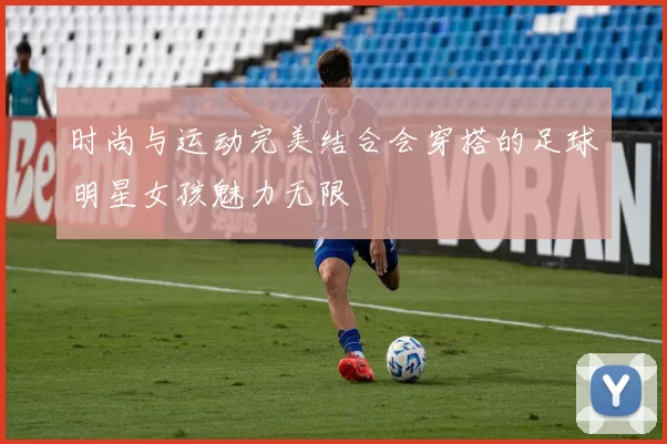 时尚与运动完美结合会穿搭的足球明星女孩魅力无限