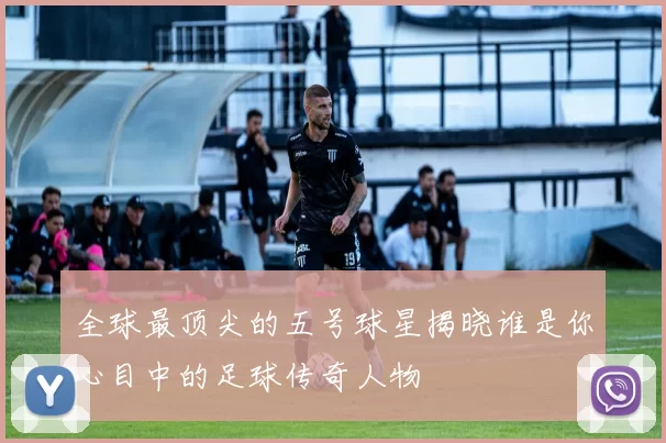 全球最顶尖的五号球星揭晓谁是你心目中的足球传奇人物