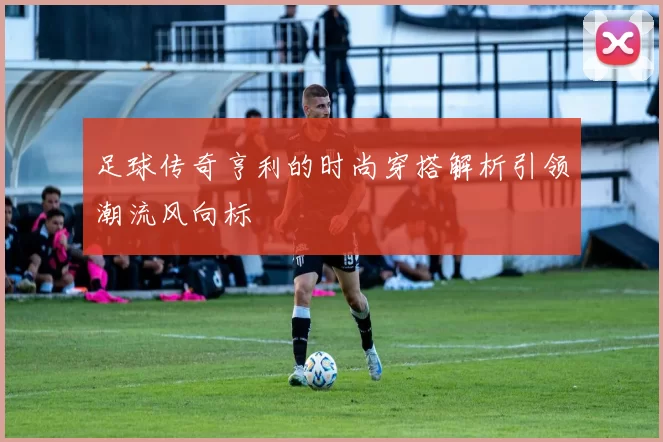 足球传奇亨利的时尚穿搭解析引领潮流风向标