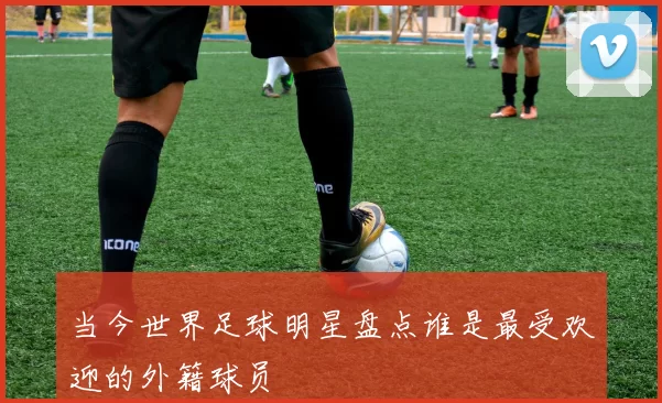 当今世界足球明星盘点谁是最受欢迎的外籍球员