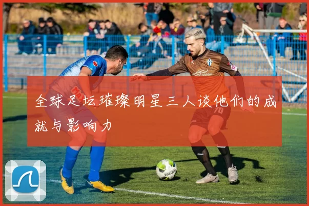 全球足坛璀璨明星三人谈他们的成就与影响力