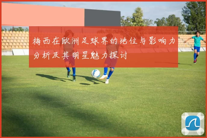 梅西在欧洲足球界的地位与影响力分析及其明星魅力探讨