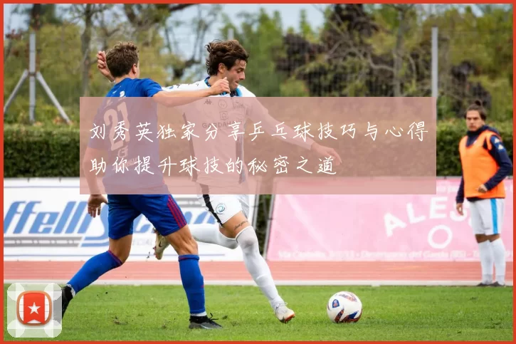 刘秀英独家分享乒乓球技巧与心得助你提升球技的秘密之道