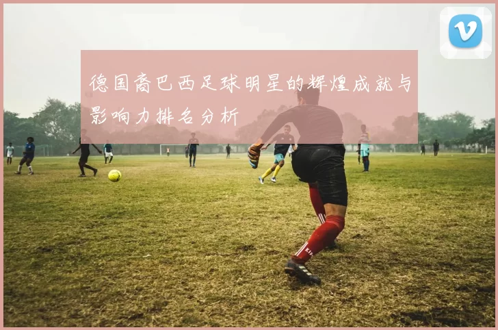 德国裔巴西足球明星的辉煌成就与影响力排名分析
