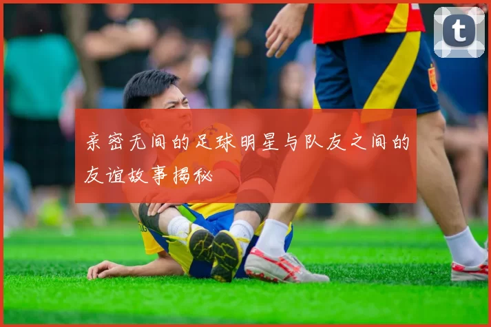 亲密无间的足球明星与队友之间的友谊故事揭秘