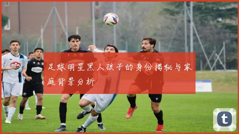 足球明星黑人孩子的身份揭秘与家庭背景分析