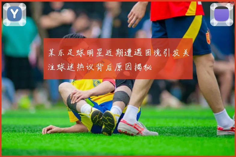 某东足球明星近期遭遇困境引发关注球迷热议背后原因揭秘