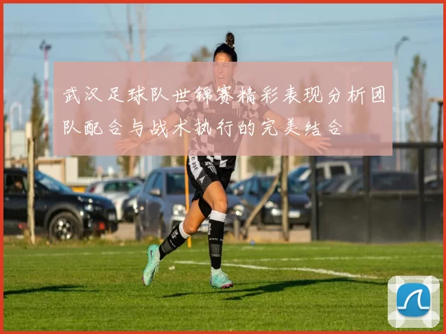 武汉足球队世锦赛精彩表现分析团队配合与战术执行的完美结合