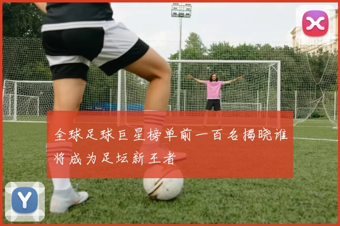 全球足球巨星榜单前一百名揭晓谁将成为足坛新王者