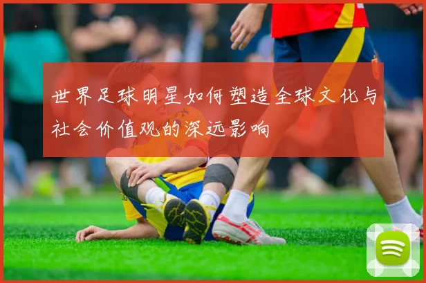 世界足球明星如何塑造全球文化与社会价值观的深远影响