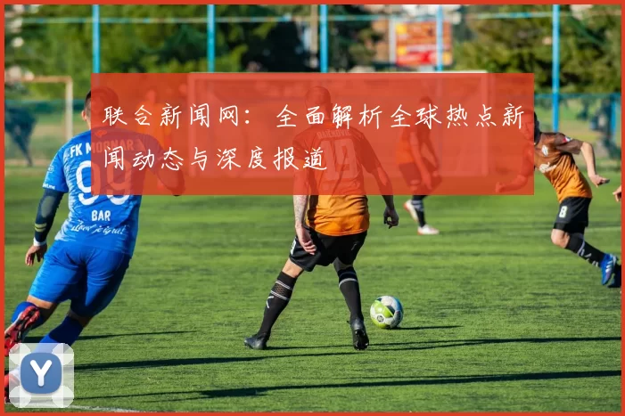 联合新闻网：全面解析全球热点新闻动态与深度报道