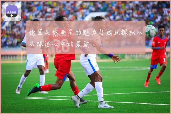 德国足球明星的魅力与成就探秘以及球迷心中的最爱