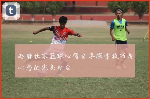 赵静独家篮球心得分享探索技巧与心态的完美结合