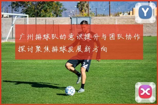 广州排球队的意识提升与团队协作探讨聚焦排球发展新方向