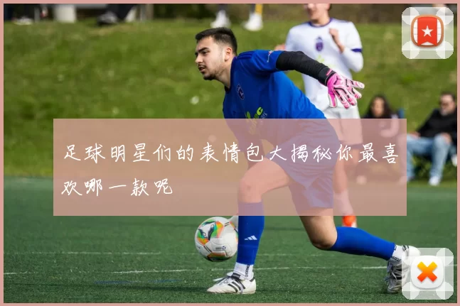 足球明星们的表情包大揭秘你最喜欢哪一款呢