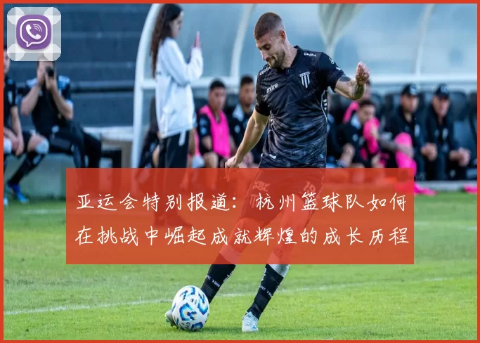 亚运会特别报道：杭州篮球队如何在挑战中崛起成就辉煌的成长历程
