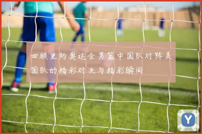 回顾里约奥运会男篮中国队对阵美国队的精彩对决与精彩瞬间