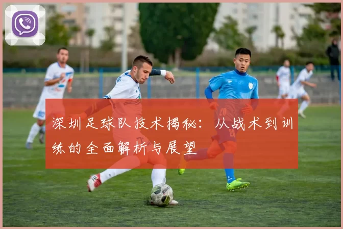 深圳足球队技术揭秘：从战术到训练的全面解析与展望