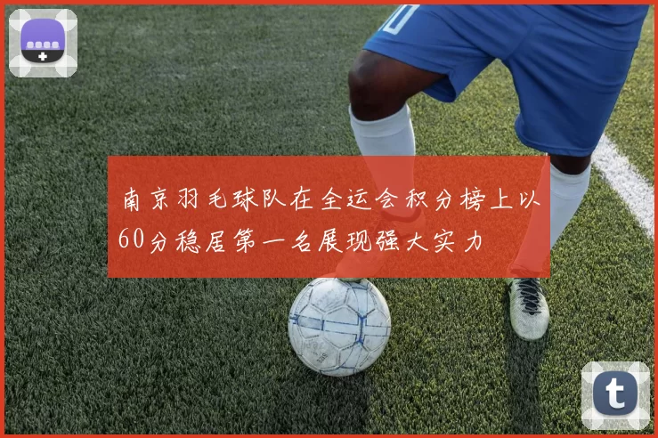 南京羽毛球队在全运会积分榜上以60分稳居第一名展现强大实力