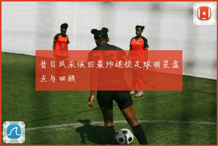 昔日风采依旧最帅退役足球明星盘点与回顾