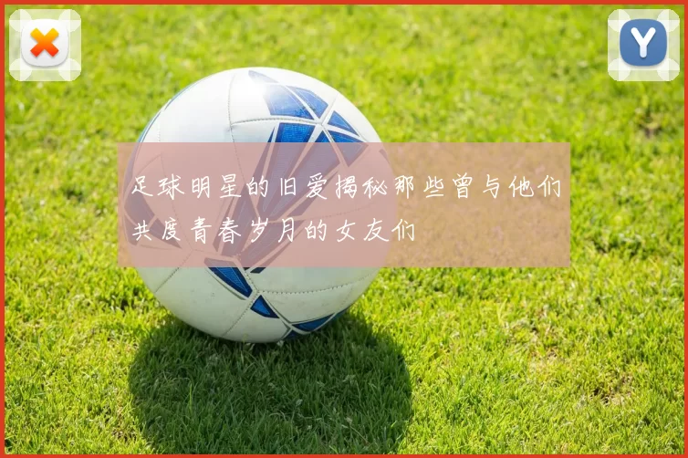 足球明星的旧爱揭秘那些曾与他们共度青春岁月的女友们