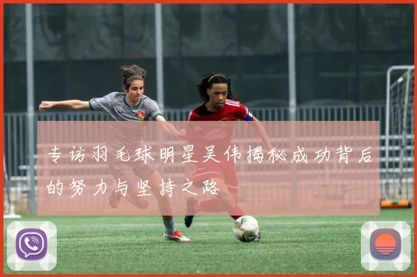 专访羽毛球明星吴伟揭秘成功背后的努力与坚持之路