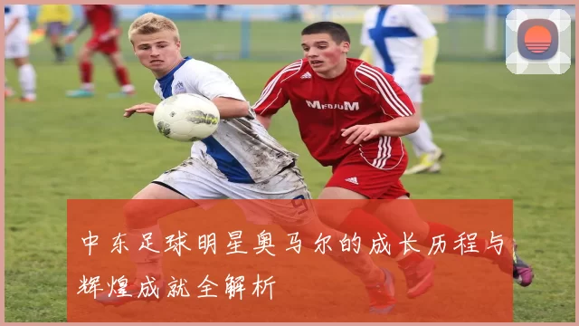 中东足球明星奥马尔的成长历程与辉煌成就全解析