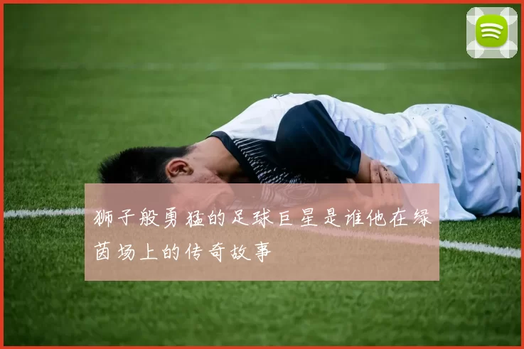 狮子般勇猛的足球巨星是谁他在绿茵场上的传奇故事