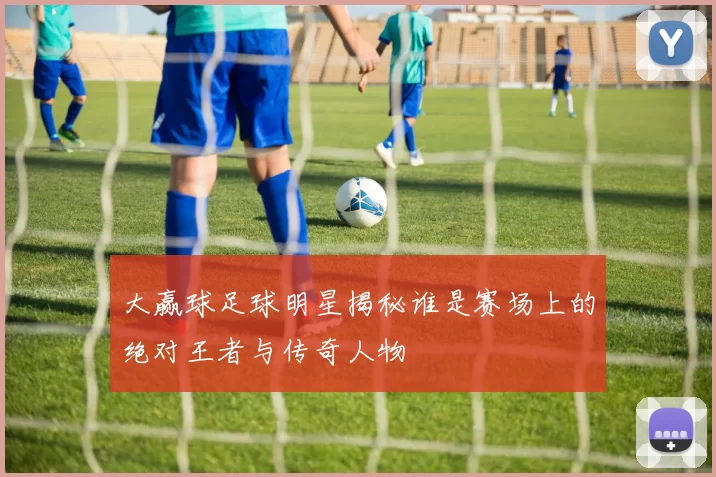 大赢球足球明星揭秘谁是赛场上的绝对王者与传奇人物