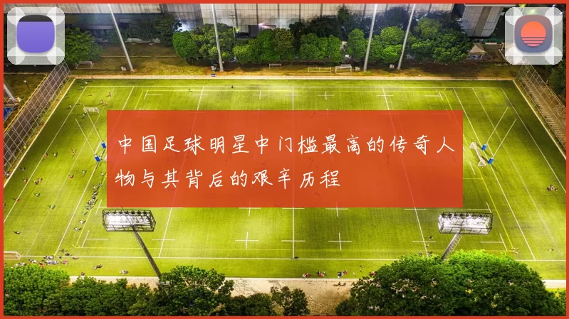 中国足球明星中门槛最高的传奇人物与其背后的艰辛历程