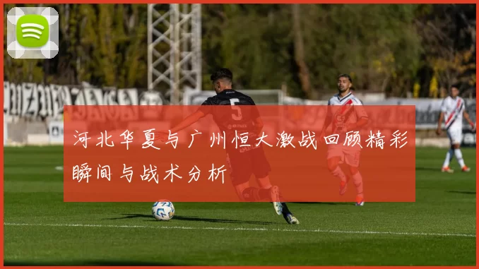 河北华夏与广州恒大激战回顾精彩瞬间与战术分析