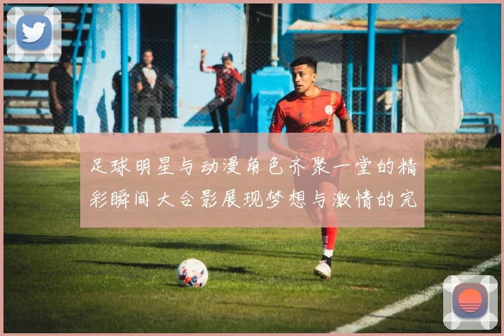 足球明星与动漫角色齐聚一堂的精彩瞬间大合影展现梦想与激情的完美结合