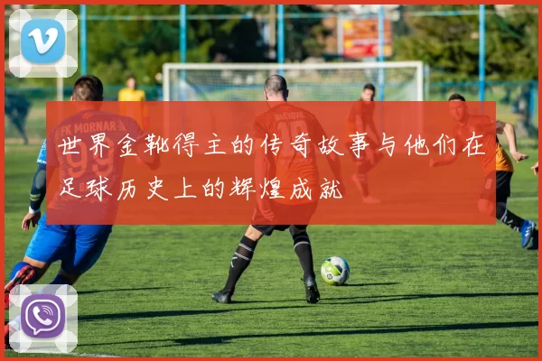 世界金靴得主的传奇故事与他们在足球历史上的辉煌成就