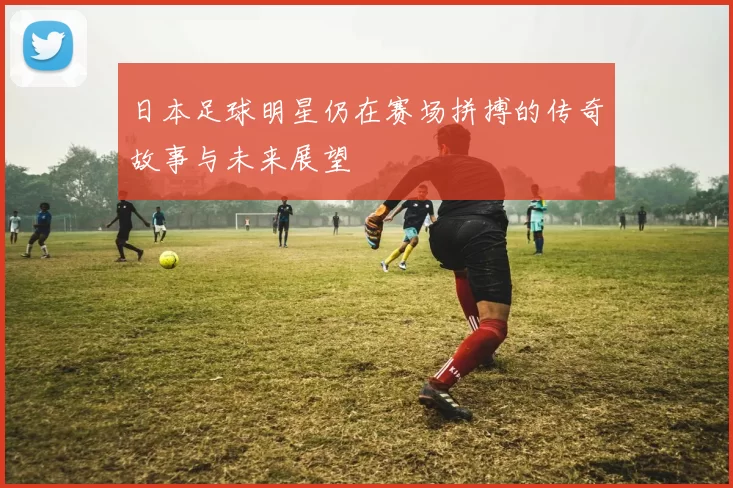 日本足球明星仍在赛场拼搏的传奇故事与未来展望