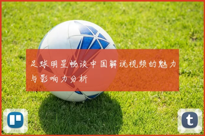 足球明星畅谈中国解说视频的魅力与影响力分析