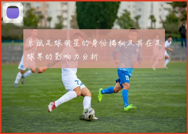 乐斌足球明星的身份揭秘及其在足球界的影响力分析