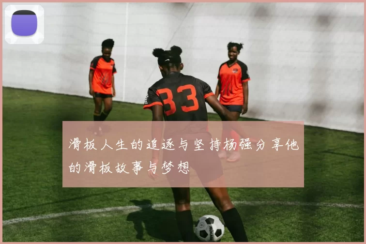滑板人生的追逐与坚持杨强分享他的滑板故事与梦想