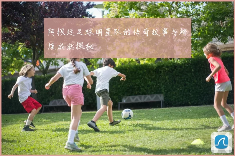 阿根廷足球明星队的传奇故事与辉煌成就探秘