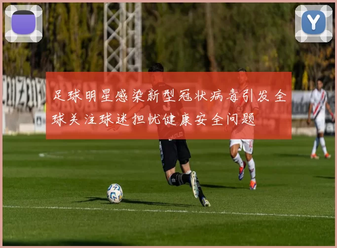 足球明星感染新型冠状病毒引发全球关注球迷担忧健康安全问题
