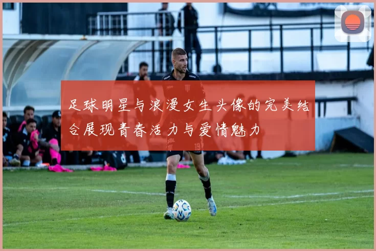 足球明星与浪漫女生头像的完美结合展现青春活力与爱情魅力