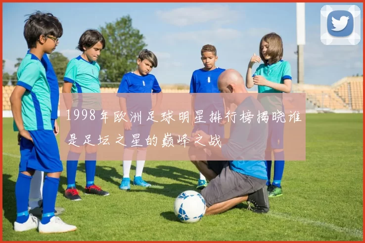 1998年欧洲足球明星排行榜揭晓谁是足坛之星的巅峰之战