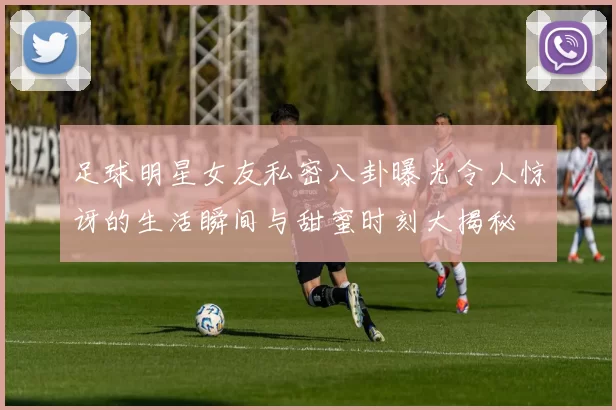 足球明星女友私密八卦曝光令人惊讶的生活瞬间与甜蜜时刻大揭秘