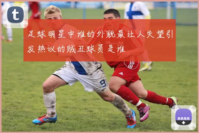 足球明星中谁的外貌最让人失望引发热议的贼丑球员是谁