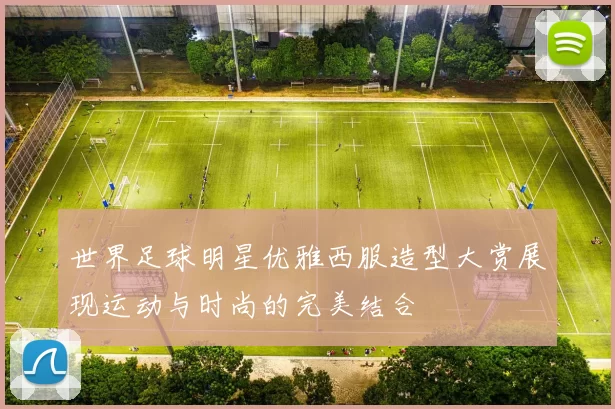 世界足球明星优雅西服造型大赏展现运动与时尚的完美结合