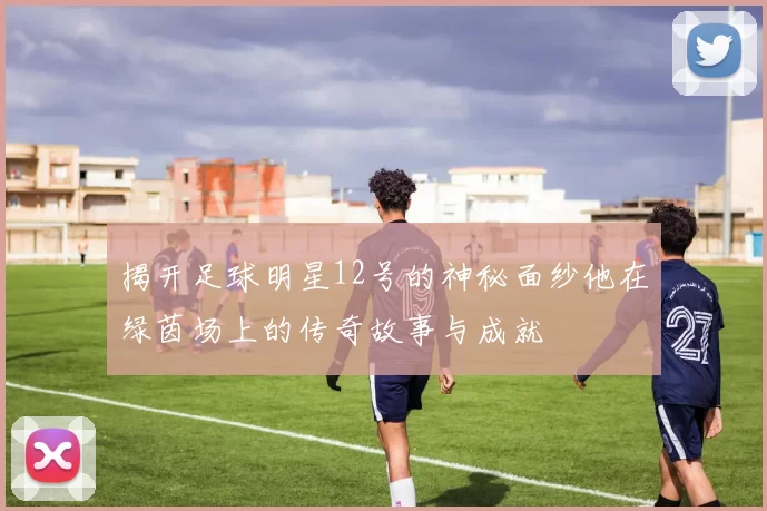 揭开足球明星12号的神秘面纱他在绿茵场上的传奇故事与成就