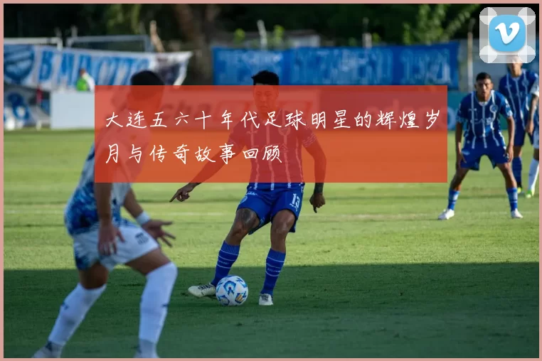 大连五六十年代足球明星的辉煌岁月与传奇故事回顾