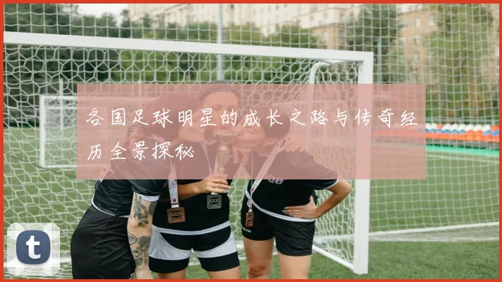 各国足球明星的成长之路与传奇经历全景探秘