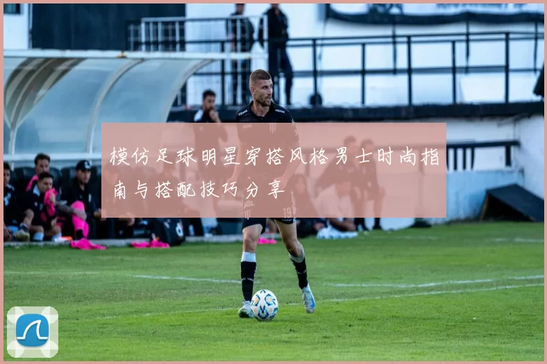 模仿足球明星穿搭风格男士时尚指南与搭配技巧分享