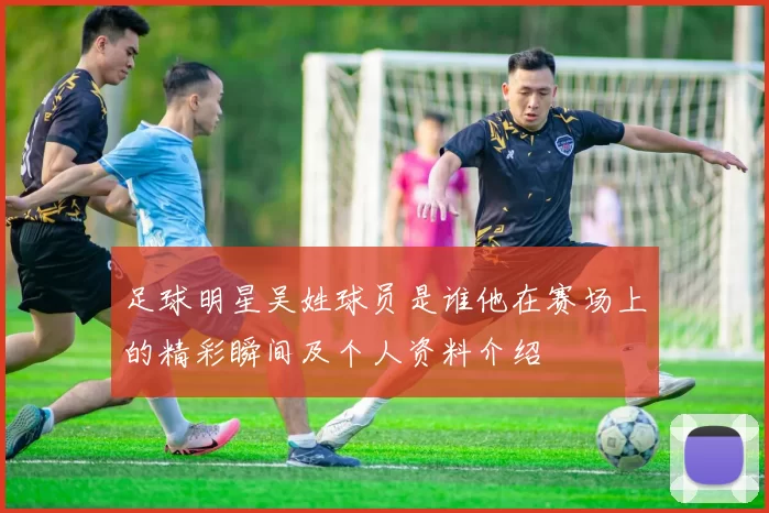 足球明星吴姓球员是谁他在赛场上的精彩瞬间及个人资料介绍