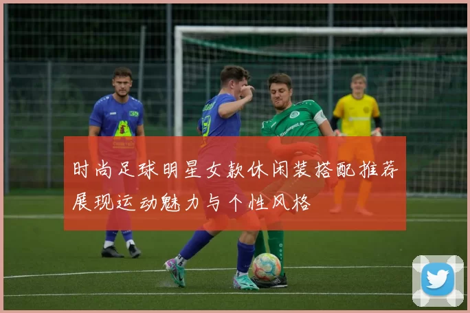 时尚足球明星女款休闲装搭配推荐展现运动魅力与个性风格